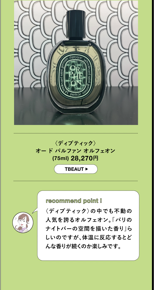 〈ディプティック〉 オードパルファン オルフェオン (75ml) 28,270円 TBEAUT▸ recommend point I 〈ディプティック〉の中でも不動の 人気を誇るオルフェオン。「パリの ナイトバーの空間を描いた香り」ら しいのですが、体温に反応するとど んな香りが続くのか楽しみです。