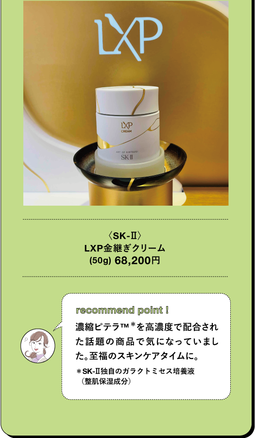 <SK-II) LXP金継ぎクリーム (50g) 68,200円 TBEAUT▸ recommend point I 濃縮ピテラTM*を高濃度で配合され た話題の商品で気になっていまし た。至福のスキンケアタイムに。 *SK-Ⅱ独自のガラクトミセス培養液 (整肌保湿成分)