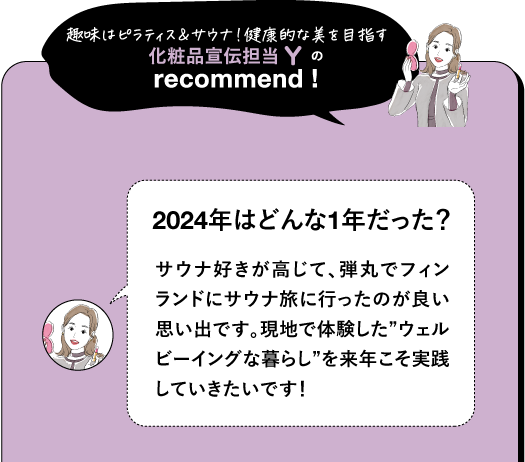 「趣味はピラティス&サウナ!健康的な美を目指す 化粧品宣伝担当の recommend! 2024年はどんな1年だった? サウナ好きが高じて、弾丸でフィン ランドにサウナ旅に行ったのが良い 思い出です。現地で体験した”ウェル ビーイングな暮らし”を来年こそ実践 していきたいです!