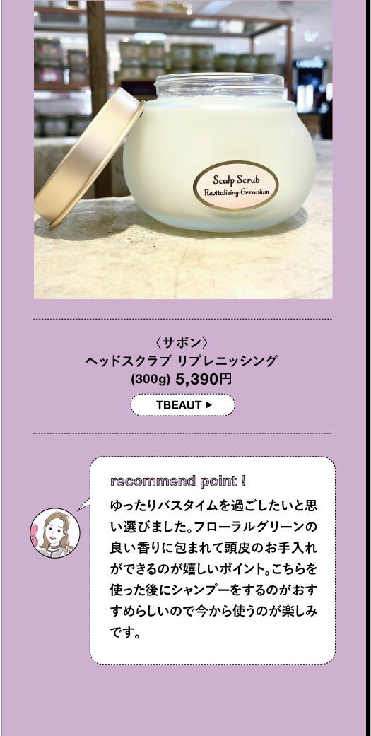 (サボン) ヘッドスクラブ リブレニッシング (300g)5,390円 TBEAUT▸ recommend point I ゆったりバスタイムを過ごしたいと思 い選びました。フローラルグリーンの 良い香りに包まれて頭皮のお手入れ ができるのが嬉しいポイント。こちらを 使った後にシャンプーをするのがおす すめらしいので今から使うのが楽しみ です。