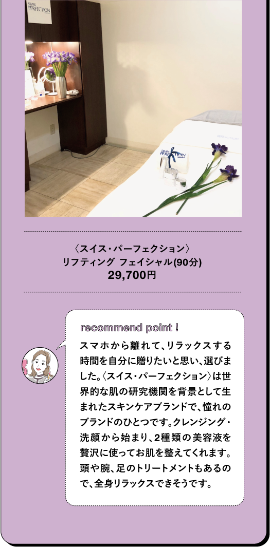 〈スイス・パーフェクション〉 リフティング フェイシャル (90分) 29,700円 TBEAUT▸ recommand point I スマホから離れて、リラックスする 時間を自分に贈りたいと思い、選びま した。〈スイス・パーフェクション〉は世 界的な肌の研究機関を背景として生 まれたスキンケアブランドで、憧れの ブランドのひとつです。クレンジング・ 洗顔から始まり、2種類の美容液を 贅沢に使ってお肌を整えてくれます。 頭や腕、足のトリートメントもあるの で、全身リラックスできそうです。