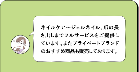 ネイルケア~ジェルネイル、爪の長 さ出しまでフルサービスをご提供し ています。またプライベートブランド のおすすめ商品も販売しております。
