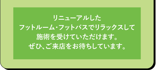 リニューアルした フットルーム・フットバスでリラックスして 施術を受けていただけます。 ぜひ、ご来店をお待ちしています。