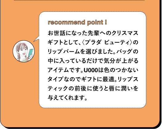 recommend point I お世話になった先輩へのクリスマスギフトとして、〈プラダ ビューティ〉のリップバームを選びました。バッグの中に入っているだけで気分が上がるアイテムです。U000は色のつかないタイプなのでギフトに最適。リップスティックの前後に使うと唇に潤いを 与えてくれます。