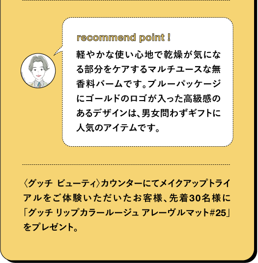 recommend point I 軽やかな使い心地で乾燥が気になる部分をケアするマルチユースな無香料バームです。ブルーパッケージにゴールドのロゴが入った高級感のあるデザインは、男女問わずギフトに人気のアイテムです。 〈グッチ ビューティ)カウンターにてメイクアップトライ アルをご体験いただいたお客様、先着30名様に 「グッチ リップカラールージュアレーヴルマット#25」 をプレゼント。