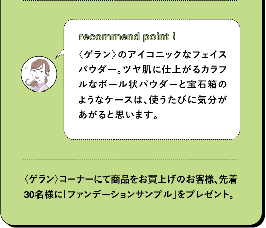 recommend point! 〈ゲラン〉のアイコニックなフェイスパウダー。ツヤ肌に仕上がるカラフルなボール状パウダーと宝石箱のようなケースは、使うたびに気分があがると思います。 〈ゲラン〉 コーナーにて商品をお買上げのお客様、先着30名様に「ファンデーションサンプル」をプレゼント。