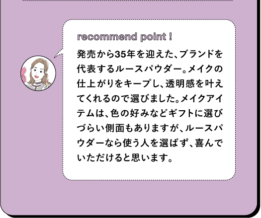 recommend point ! 発売から35年を迎えた、ブランドを代表するルースパウダー。メイクの仕上がりをキープし、透明感を叶えてくれるので選びました。メイクアイテムは、色の好みなどギフトに選びづらい側面もありますが、ルースパウダーなら使う人を選ばず、喜んでいただけると思います。