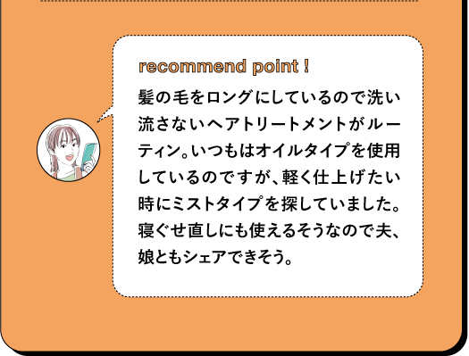 recommend point! 髪の毛をロングにしているので洗い 流さないヘアトリートメントがルー ティン。いつもはオイルタイプを使用 しているのですが、軽く仕上げたい 時にミストタイプを探していました。 寝ぐせ直しにも使えるそうなので夫、 娘ともシェアできそう。