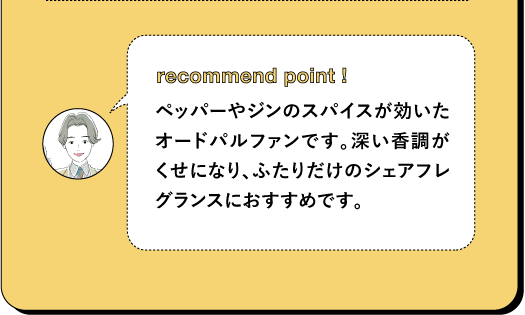 recommend point! ペッパーやジンのスパイスが効いた オードパルファンです。深い香調が くせになり、ふたりだけのシェアフレ グランスにおすすめです。