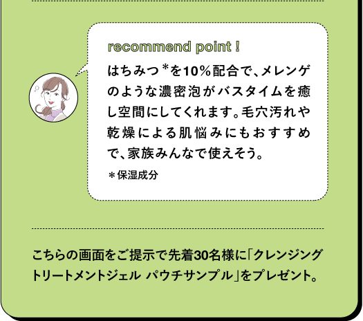 recommend point! はちみつ *を10%配合で、メレンゲ のような濃密泡がバスタイムを癒 し空間にしてくれます。毛穴汚れや 乾燥による肌悩みにもおすすめ で、家族みんなで使えそう。 *保湿成分 こちらの画面をご提示で先着30名様に「クレンジング トリートメントジェル パウチサンブル」をプレゼント。で先着30名様に「クレンジングトリート メントジェル パウチサンプル」をプレゼント。