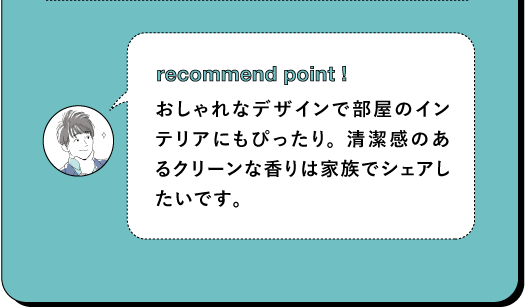 recommend point ! おしゃれなデザインで部屋のイン テリアにもぴったり。清潔感のあ るクリーンな香りは家族でシェアし たいです。