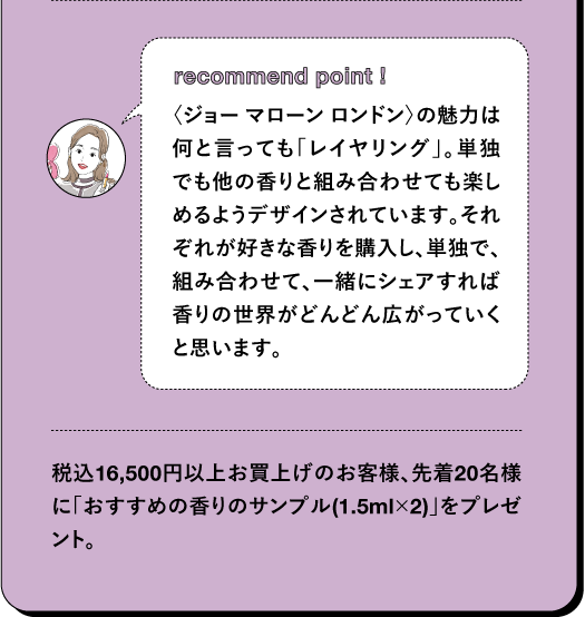recommend point! 〈ジョーマローン ロンドン〉の魅力は 何と言っても「レイヤリング」。単独 でも他の香りと組み合わせても楽し めるようデザインされています。それ ぞれが好きな香りを購入し、単独で、 組み合わせて、一緒にシェアすれば 香りの世界がどんどん広がっていく と思います。 税込16,500円以上お買上げのお客様、先着20名様 に「おすすめの香りのサンプル (1.5ml×2)」をプレゼ ント。