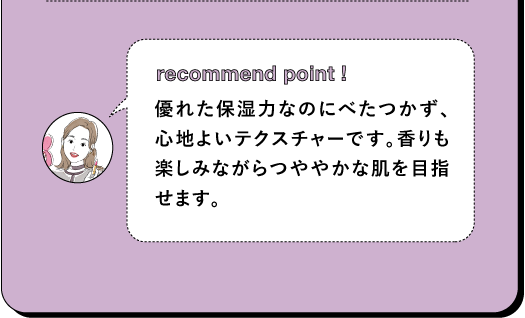 recommend point! 優れた保湿力なのにべたつかず、心地よいテクスチャーです。香りも楽しみながらつややかな肌を目指せます。