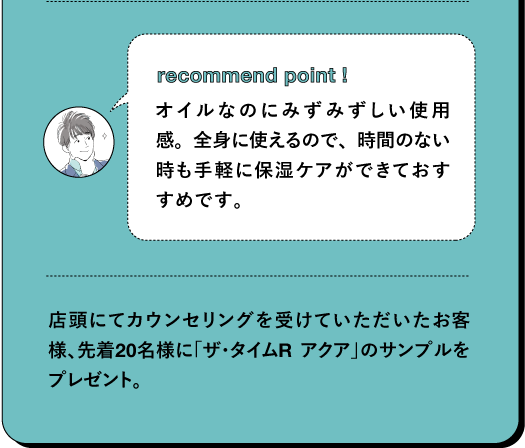 recommend point! オイルなのにみずみずしい使用感。全身に使えるので、時間のない時も手軽に保湿ケアができておすすめです。店頭にてカウンセリングを受けていただいたお客様、先着20名様に「ザ・タイムR アクア」のサンプルをプレゼント。