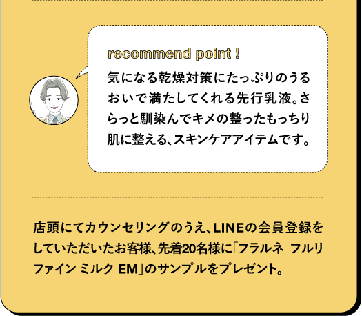 recommend point! 気になる乾燥対策にたっぷりのうるおいで満たしてくれる先行乳液。さらっと馴染んでキメの整ったもっちり肌に整える、スキンケアアイテムです。店頭にてカウンセリングのうえ、LINEの会員登録をしていただいたお客様、先着20名様に「フラルネ フルリ ファイン ミルク EM」のサンプルをプレゼント。