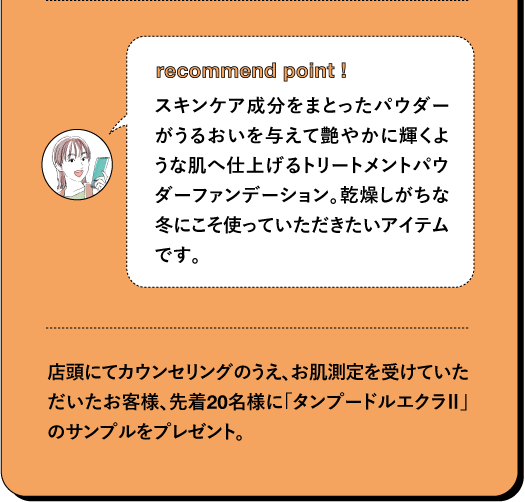recommend point! スキンケア成分をまとったパウダーがうるおいを与えて艶やかに輝くような肌へ仕上げるトリートメントパウダーファンデーション。乾燥しがちな冬にこそ使っていただきたいアイテムです。店頭にてカウンセリングのうえ、お肌測定を受けていただいたお客様、先着20名様に「タンプードルエクラ」のサンプルをプレゼント。