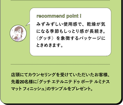 recommend point! みずみずしい使用感で、乾燥が気になる季節もしっとり感が長続き。〈グッチ)を象徴するパッケージにときめきます。店頭にてカウンセリングを受けていただいたお客様、先着20名様に「グッチ エテルニテドゥボーテルミナス マットフィニッシュ」のサンプルをプレゼント。