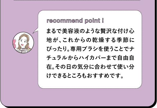 recommend point! まるで美容液のような贅沢な付け心地が、これからの乾燥する季節にぴったり。専用ブラシを使うことでナチュラルからハイカバーまで自由自在。その日の気分に合わせて使い分けできるところもおすすめです。