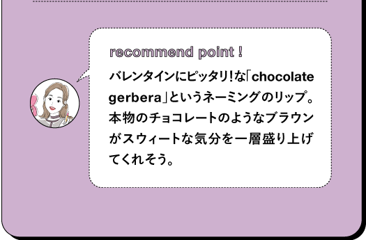 recommend point ! バレンタインにピッタリ!な「chocolate gerbera」というネーミングのリップ。 本物のチョコレートのようなブラウンがスウィートな気分を一層盛り上げてくれそう。