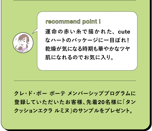 recommend point ! 運命の赤い糸で描かれた、cuteなハートのパッケージに一目ぼれ! 乾燥が気になる時期も華やかなツヤ肌になれるのでお気に入り。 クレ・ド・ポー ボーテ メンバーシッププログラムに登録していただいたお客様、先着20名様に「タン クッションエクラルミヌ」のサンプルをプレゼント。