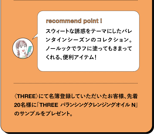 recommend point ! スウィートな誘惑をテーマにしたバレンタインシーズンのコレクション。 ノールックでラフに塗ってもきまってくれる、便利アイテム! 〈THREE〉にて名簿登録していただいたお客様、先着20名様に「THREE バランシングクレンジングオイル N」 のサンプルをプレゼント。