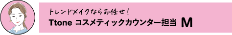 トレンドメイクならお任せ!Ttone コスメティックカウンター担当 M