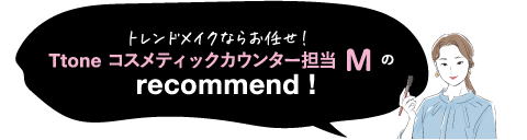 トレンドメイクならお任せ! Ttone コスメティックカウンター担当 Mのrecommend!