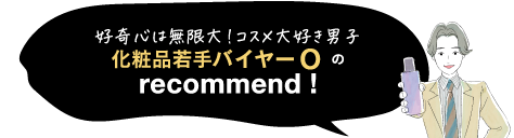 好奇心は無限大!コスメ大好き男子化粧品若手バイヤーOの recommend!