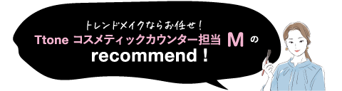 トレンドメイクならお任せ!Ttone コスメティックカウンター担当 Mの recommend!