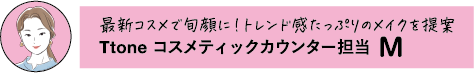 最新コスメで旬顔に「トレンド感たっぷりのメイクを提案 Ttone コスメティックカウンター担当 M