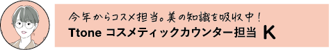 今年からコスメ担当。美の知識を吸収中! Ttone コスメティックカウンター担当 K
