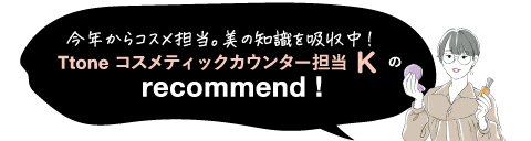 今年からコスメ担当。美の知識を吸収中! Ttone コスメティックカウンター担当 K recommend!