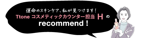 運命のスキンケア、私が見つけます! Ttone コスメティックカウンター担当Hの recommend!