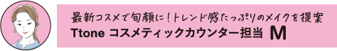 最新コスメで旬顔に!トレンド感たっぷりのメイクを提案 Ttone コスメティックカウンター担当 M