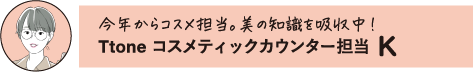 今年からコスメ担当。美の知識を吸収中! Ttone コスメティックカウンター担当 K