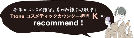 今年からコスメ担当。美の知識を吸収中! Ttone コスメティックカウンター担当 K の recommend !