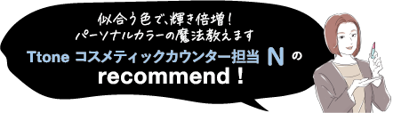 パーソナルカラー診断ならお任せ! Ttone コスメティックカウンター担当 N の recommend !
