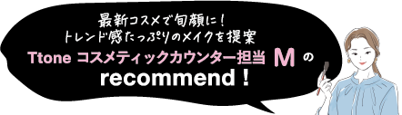 トレンドメイクならお任せ! Ttone コスメティックカウンター担当 M の recommend !