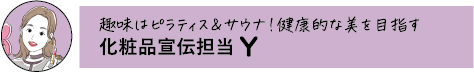 趣味はピラティス&サウナ!健康的な美を目指す 化粧品宣伝担当 Y