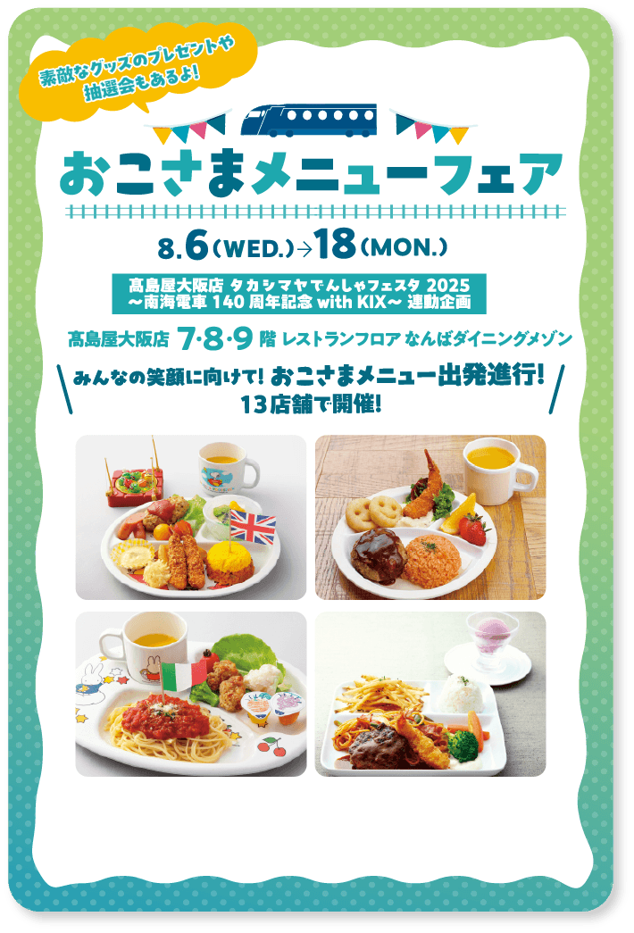 素敵なグッズのプレゼントや抽選会もあるよ! おこさまメニューフェア 8.6(WED.)18(MON.)髙島屋大阪店 タカシマヤでんしゃフェスタ2025〜南海電車140周年記念with KIX〜 連動企画 髙島屋大阪店7・8・9階 レストランフロア なんばダイニングメゾン みんなの笑顔に向けて! おこさまメニュー出発進行! 13店舗で開催中!