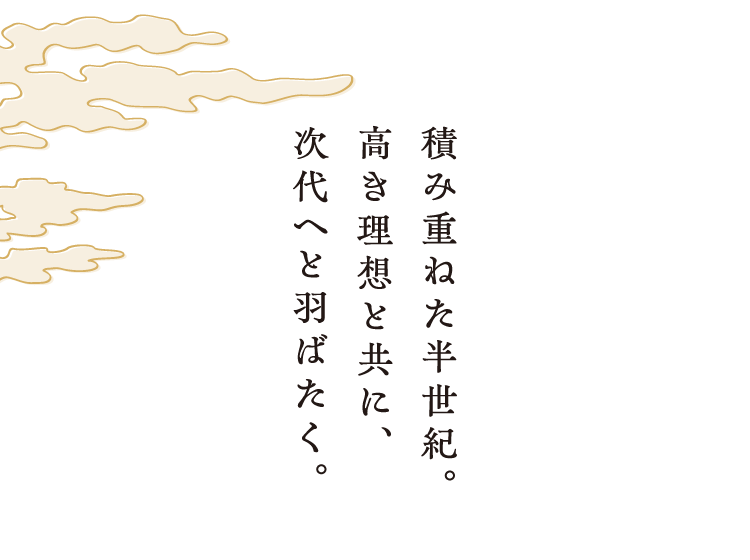 積み重ねた半世紀。高いき理想と共に、次代へと羽ばたく。