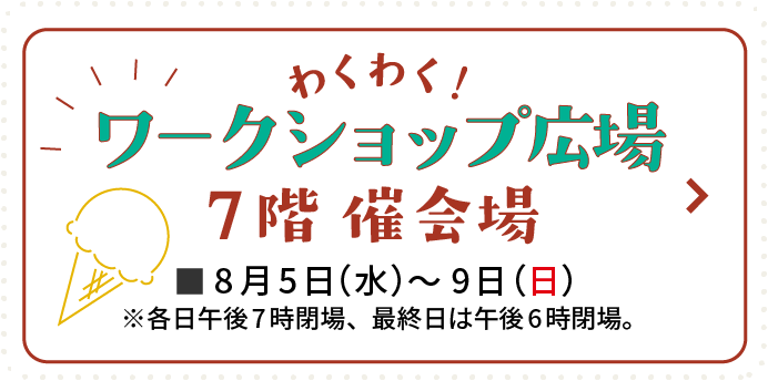 わくわく！ワークショップ広場 7階 催会場 8月5日(水)〜9日(日) 7月21日(火)午後6時公開予定