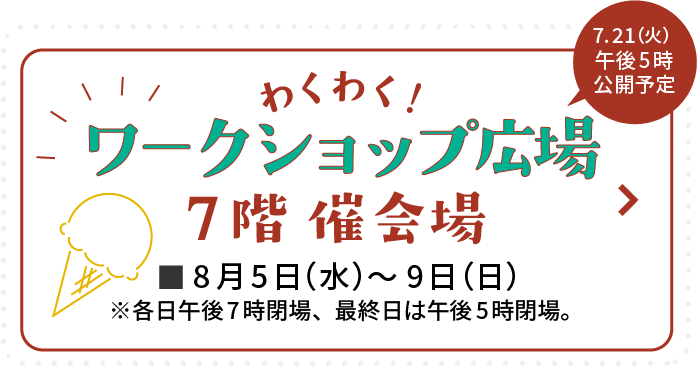 わくわく！ワークショップ広場 7階 催会場 8月5日(水)〜9日(日) 7月21日(火)午後5時公開予定