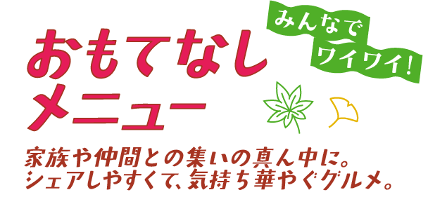 おもてなしメニュー みんなでワイワイ！ 家族や仲間との集いの真ん中に。シェアしやすくて、気持ち華やぐグルメ。