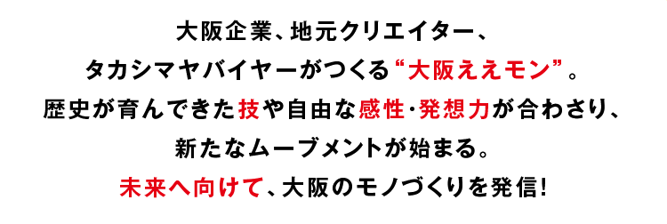 大阪企業、 地元クリエイター、タカシマヤバイヤーがつくる “大阪ええモン”。 歴史が育んできた技や自由な感性・ 発想力が合わさり、 新たなムーブメントが始まる。未来へ向けて、 大阪のモノづくりを発信!