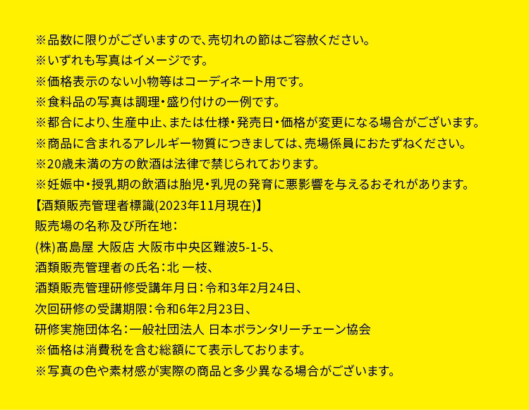 ※品数に限りがございますので、売切れの節はご容赦ください。※いずれも写真はイメージです。※価格表示のない小物等はコーディネート用です。※食料品の写真は調理・盛り付けの一例です。※都合により、 生産中止、 または仕様・発売日・価格が変更になる場合がございます。※商品に含まれるアレルギー物質につきましては、売場係員におたずねください。※20歳未満の方の飲酒は法律で禁じられております。※妊娠中・授乳期の飲酒は胎児・乳児の発育に悪影響を与えるおそれがあります。【酒類販売管理者標識 (2023年11月現在)】販売場の名称及び所在地 :(株) 髙島屋大阪店 大阪市中央区難波5-1-5、 酒類販売管理者の氏名:北一枝、酒類販売管理研修受講年月日: 令和3年2月24日、 次回研修の受講期限: 令和6年2月23日、研修実施団体名:一般社団法人日本ボランタリーチェーン協会 ※価格は消費税を含む総額にて表示しております。※写真の色や素材感が実際の商品と多少異なる場合がございます。