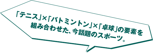 「テニス」×「バドミントン」×「卓球」の要素を組み合わせた、今話題のスポーツ。