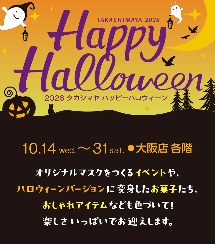 2026 タカシマヤ ハッピーハロウィーン　10月14日（水）～31日（金） 各階。オリジナルマスクをつくるイベントや、ハロウィーンバージョンに変身したお菓子たち、おしゃれアイテムなども色づいて！楽しさいっぱいでお迎えします。