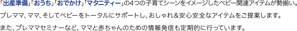 「出産準備」「おうち」「おでかけ」「マタニティー」の4つの子育てシーンをイメージしたベビー関連アイテムが勢揃い。プレママ、ママ、そしてベビーをトータルにサポートし、おしゃれ＆安心安全なアイテムをご提案します。また、プレママセミナーなど、ママと赤ちゃんのための情報発信も定期的に行っています。