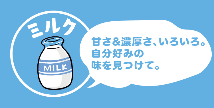 ミルク 甘さ&濃厚さ、いろいろ。自分好みの味を見つけて。